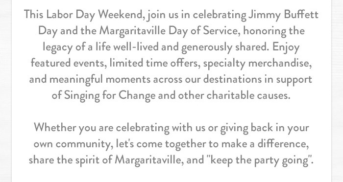 This Labor Day Weekend, join us in celebrating Jimmy Buffett Day and the Margaritaville Day of Service, honoring the legacy of a life well-lived and generously shared. Enjoy featured events, limited time offers, specialty merchandise, and meaningful moments across our destinations in support of Singing for Change and other charitable causes. Whether you are celebrating with us or giving back in your own community, let's come together to make a difference, share the spirit of Margaritaville, and 'keep the party going'.