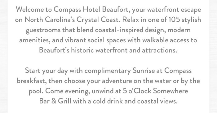 Welcome to Compass Hotel Beaufort, your waterfront escape on North Carolina’s Crystal Coast. Relax in one of 105 stylish guestrooms that blend coastal-inspired design, modern amenities, and vibrant social spaces with walkable access to Beaufort’s historic waterfront and attractions. Start your day with complimentary Sunrise at Compass breakfast, then choose your adventure on the water or by the pool. Come evening, unwind at 5 o’Clock Somewhere Bar & Grill with a cold drink and coastal views.